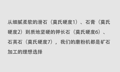 從細(xì)膩柔軟的滑石（莫氏硬度1）、石膏（莫氏硬度2）到質(zhì)地堅(jiān)硬的鉀長石（莫氏硬度6）、石英石（莫氏硬度7），我們的磨粉機(jī)都是礦石加工的理想選擇。